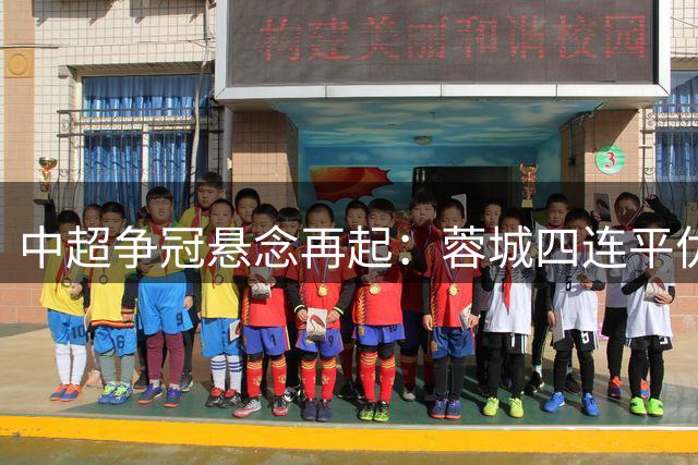中超争冠悬念再起：蓉城四连平优势缩水 海港德比战完胜申花