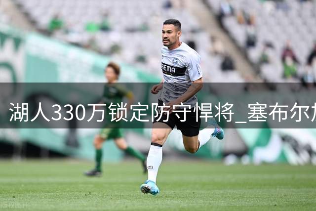 湖人330万锁定防守悍将 塞布尔加盟能否补强外线短板？
