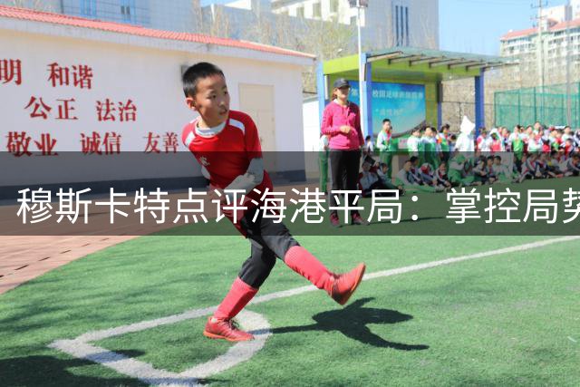 穆斯卡特点评海港平局：掌控局势未完胜，未来需守住优势
