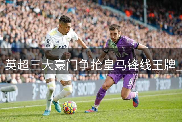 英超三大豪门争抢皇马锋线王牌 维尼修斯或成转会市场香饽饽
